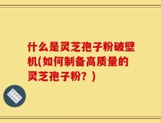 什么是灵芝孢子粉破壁机(如何制备高质量的灵芝孢子粉？)