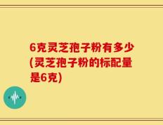 6克灵芝孢子粉有多少(灵芝孢子粉的标配量是6克)