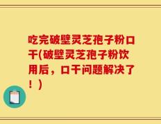 吃完破壁灵芝孢子粉口干(破壁灵芝孢子粉饮用后，口干问题解决了！)
