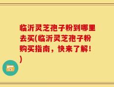 临沂灵芝孢子粉到哪里去买(临沂灵芝孢子粉购买指南，快来了解！)