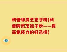 利普牌灵芝孢子粉(利普牌灵芝孢子粉——提高免疫力的好选择)