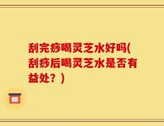 刮完痧喝灵芝水好吗(刮痧后喝灵芝水是否有益处？)