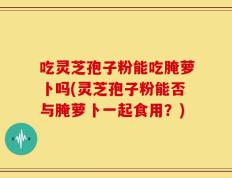 吃灵芝孢子粉能吃腌萝卜吗(灵芝孢子粉能否与腌萝卜一起食用？)