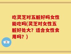 吃灵芝对五脏好吗女性能吃吗(灵芝对女性五脏好处大？适合女性食用吗？)