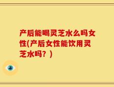 产后能喝灵芝水么吗女性(产后女性能饮用灵芝水吗？)