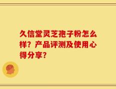 久信堂灵芝孢子粉怎么样？产品评测及使用心得分享？