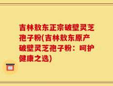 吉林敖东正宗破壁灵芝孢子粉(吉林敖东原产破壁灵芝孢子粉：呵护健康之选)