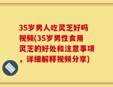 35岁男人吃灵芝好吗视频(35岁男性食用灵芝的好处和注意事项，详细解释视频分享)