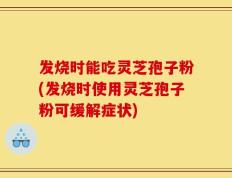 发烧时能吃灵芝孢子粉(发烧时使用灵芝孢子粉可缓解症状)