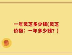一年灵芝多少钱(灵芝价格：一年多少钱？)