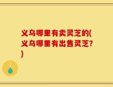 义乌哪里有卖灵芝的(义乌哪里有出售灵芝？)