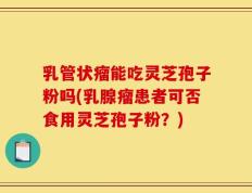 乳管状瘤能吃灵芝孢子粉吗(乳腺瘤患者可否食用灵芝孢子粉？)
