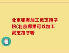 北京哪有加工灵芝孢子粉(北京哪里可以加工灵芝孢子粉