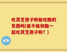 吃灵芝孢子粉能吃酸的东西吗(能不能和酸一起吃灵芝孢子粉？)