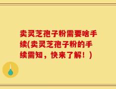 卖灵芝孢子粉需要啥手续(卖灵芝孢子粉的手续需知，快来了解！)