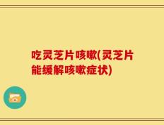 吃灵芝片咳嗽(灵芝片能缓解咳嗽症状)