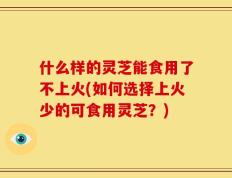 什么样的灵芝能食用了不上火(如何选择上火少的可食用灵芝？)