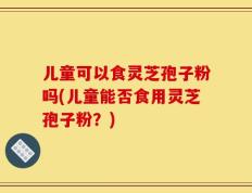 儿童可以食灵芝孢子粉吗(儿童能否食用灵芝孢子粉？)