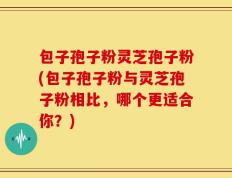 包子孢子粉灵芝孢子粉(包子孢子粉与灵芝孢子粉相比，哪个更适合你？)