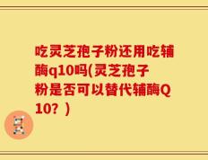 吃灵芝孢子粉还用吃辅酶q10吗(灵芝孢子粉是否可以替代辅酶Q10？)