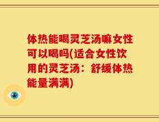 体热能喝灵芝汤嘛女性可以喝吗(适合女性饮用的灵芝汤：舒缓体热能量满满)