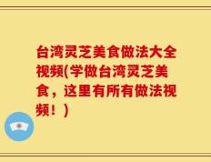 台湾灵芝美食做法大全视频(学做台湾灵芝美食，这里有所有做法视频！)