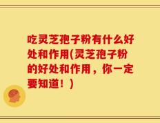 吃灵芝孢子粉有什么好处和作用(灵芝孢子粉的好处和作用，你一定要知道！)