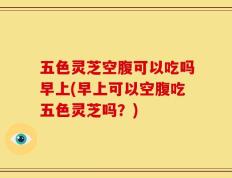 五色灵芝空腹可以吃吗早上(早上可以空腹吃五色灵芝吗？)