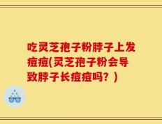 吃灵芝孢子粉脖子上发痘痘(灵芝孢子粉会导致脖子长痘痘吗？)