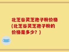 北芝谷灵芝孢子粉价格(北芝谷灵芝孢子粉的价格是多少？)