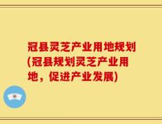 冠县灵芝产业用地规划(冠县规划灵芝产业用地，促进产业发展)