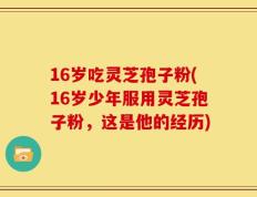 16岁吃灵芝孢子粉(16岁少年服用灵芝孢子粉，这是他的经历)