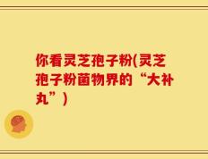 你看灵芝孢子粉(灵芝孢子粉菌物界的“大补丸”)