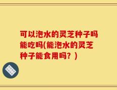 可以泡水的灵芝种子吗能吃吗(能泡水的灵芝种子能食用吗？)