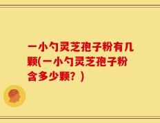 一小勺灵芝孢子粉有几颗(一小勺灵芝孢子粉含多少颗？)