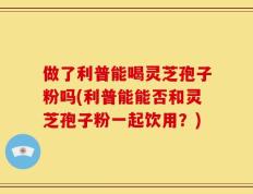 做了利普能喝灵芝孢子粉吗(利普能能否和灵芝孢子粉一起饮用？)