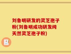 刘鲁明研发的灵芝孢子粉(刘鲁明成功研发纯天然灵芝孢子粉)