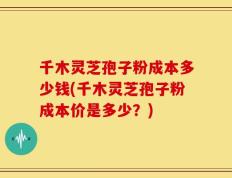 千木灵芝孢子粉成本多少钱(千木灵芝孢子粉成本价是多少？)