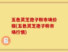 五色灵芝孢子粉市场价格(五色灵芝孢子粉市场行情)