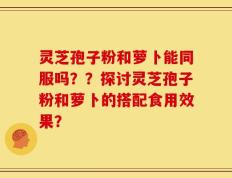灵芝孢子粉和萝卜能同服吗？？探讨灵芝孢子粉和萝卜的搭配食用效果？