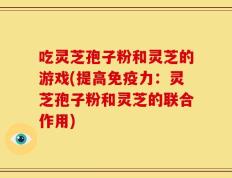 吃灵芝孢子粉和灵芝的游戏(提高免疫力：灵芝孢子粉和灵芝的联合作用)