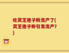 吃灵芝孢子粉流产了(灵芝孢子粉引发流产？)
