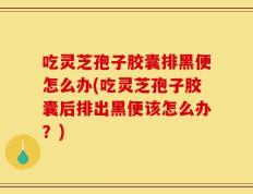 吃灵芝孢子胶囊排黑便怎么办(吃灵芝孢子胶囊后排出黑便该怎么办？)
