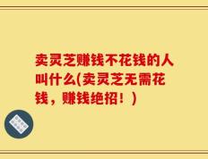 卖灵芝赚钱不花钱的人叫什么(卖灵芝无需花钱，赚钱绝招！)