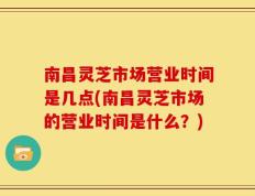 南昌灵芝市场营业时间是几点(南昌灵芝市场的营业时间是什么？)