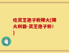 吃灵芝孢子粉降火(降火利器-灵芝孢子粉！)