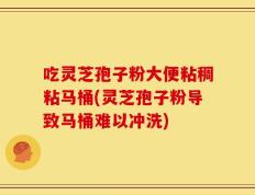 吃灵芝孢子粉大便粘稠粘马桶(灵芝孢子粉导致马桶难以冲洗)