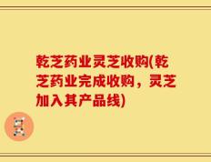 乾芝药业灵芝收购(乾芝药业完成收购，灵芝加入其产品线)