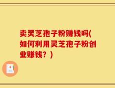 卖灵芝孢子粉赚钱吗(如何利用灵芝孢子粉创业赚钱？)