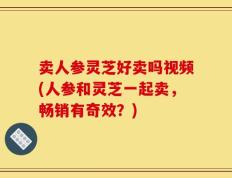 卖人参灵芝好卖吗视频(人参和灵芝一起卖，畅销有奇效？)